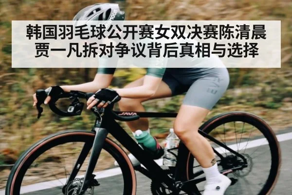 韩国羽毛球公开赛女双决赛陈清晨贾一凡拆对争议背后真相与选择（kaiyun）