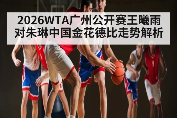 2026WTA广州公开赛王曦雨对朱琳中国金花德比走势解析 - kaiyun